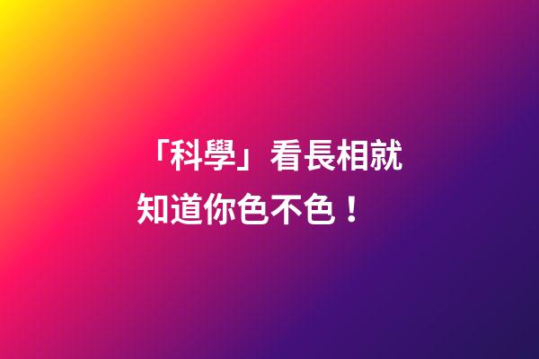 「科學」看長相就知道你色不色！